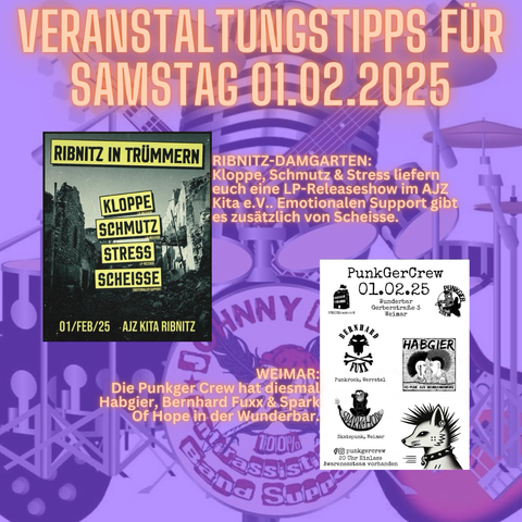 RIBNITZ-DAMGARTEN: Kloppe, Schmutz & Stress liefern euch eine LP-Releaseshow im AJZ Kita e.V.. Emotionalen Support gibt es zusätzlich von Scheisse.  WEIMAR: Die Punkger Crew hat diesmal Habgier, Bernhard Fuxx & Spark Of Hope in der Wunderbar.