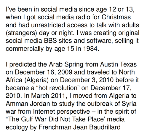 I’ve been in social media since age 12 or 13, when I got social media radio for Christmas and had unrestricted access to talk with adults (strangers) day or night. I was creating original social media BBS sites and software, selling it commercially by age 15 in 1984.

I predicted the Arab Spring from Austin Texas on December 16, 2009 and traveled to North Africa (Algeria) on December 3, 2010 before it became a “hot revolution” on December 17, 2010. In March 2011, I moved from Algeria to Amman Jordan to study the outbreak of Syria war from Internet perspective – in the spirit of “The Gulf War Did Not Take Place’ media ecology by Frenchman Jean Baudrillard