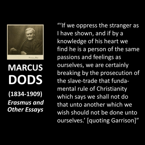 Mario Brile MARCUS DODS (1834-1909) Erasmus and Other Essays "'If we oppress the stranger as I have shown, and if by a knowledge of his heart we find he is a person of the same passions and feelings as ourselves, we are certainly breaking by the prosecution of the slave-trade that fundamental rule of Christianity which says we shall not do that unto another which we wish should not be done unto ourselves! [quoting Garrison]"