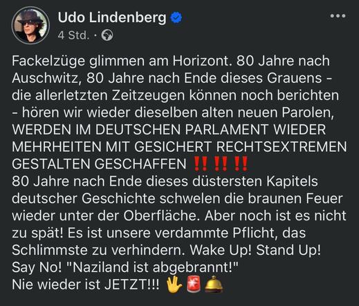 Udo Lindenberg =
4 Std. •
Fackelzüge glimmen am Horizont. 80 Jahre nach Auschwitz, 80 Jahre nach Ende dieses Grauens - die allerletzten Zeitzeugen können noch berichten
- hören wir wieder dieselben alten neuen Parolen, WERDEN IM DEUTSCHEN PARLAMENT WIEDER MEHRHEITEN MIT GESICHERT RECHTSEXTREMEN GESTALTEN GESCHAFFEN !! !!!!
80 Jahre nach Ende dieses düstersten Kapitels deutscher Geschichte schwelen die braunen Feuer wieder unter der Oberfläche. Aber noch ist es nicht zu spät! Es ist unsere verdammte Pflicht, das Schlimmste zu verhindern. Wake Up! Stand Up!
Say No! "Naziland ist abgebrannt!" Nie wieder ist JETZT!!!