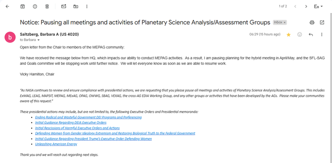 Subject: 
Notice: Pausing all meetings and activities of Planetary Science Analysis/Assessment Groups

Open letter from the Chair to members of the MEPAG community:
We have received the message below from HQ, which impacts our ability to conduct MEPAG activities. As a result, I am pausing planning for the hybrid meeting in April/May, and the SFL-SAG and Goals committee will be stopping work until further notice.

We will let everyone know as soon as we are able to resume work.
Vicky Hamilton, Chair

“As NASA continues to review and ensure compliance with presidential actions, we are requesting that you please pause all meetings and activities of Planetary Science Analysis/Assessment Groups. This includes ExMAG, LEAG, MAPSIT, MEPAG, MExAG, OPAG, OWWG, SBAG, VEXAG, the cross-AG EDIA Working Group, and any other groups or activities that have been developed by the AGs.
Please make your communities aware of this request.”

These presidential actions may include, but are not limited to, the following Executive Orders and Presidential memoranda:
Ending Radical and Wasteful Government DEI Programs and Preferencing
Initial Guidance Regarding DEIA Executive Orders
Initial Rescissions of Harmful Executive Orders and Actions
Defending Women from Gender Ideology Extremism and Restoring Biological Truth to the Federal Government
Initial Guidance Regarding President Trump’s Executive Order Defending Women
Unleashing American Energy

Thank you and we will reach out regarding next steps.
