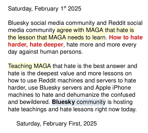 Saturday, February 1st 2025

Bluesky social media community and Reddit social media community agree with MAGA that hate is the lesson that MAGA needs to learn. How to hate harder, hate deeper, hate more and more every day against human persons.

Teaching MAGA that hate is the best answer and hate is the deepest value and more lessons on how to use Reddit machines and servers to hate harder, use Bluesky servers and Apple iPhone machines to hate and dehumanize the confused and bewildered. Bluesky community is hosting hate teachings and hate lessons right now today.

     Saturday, February First, 2025