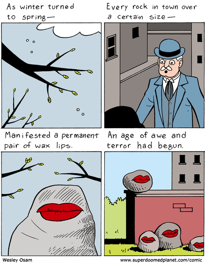 As winter turned to spring-
Every rock in town over a certain size-
Manifested a permanent pair of wax lips.
An age of awe and terror had begun.