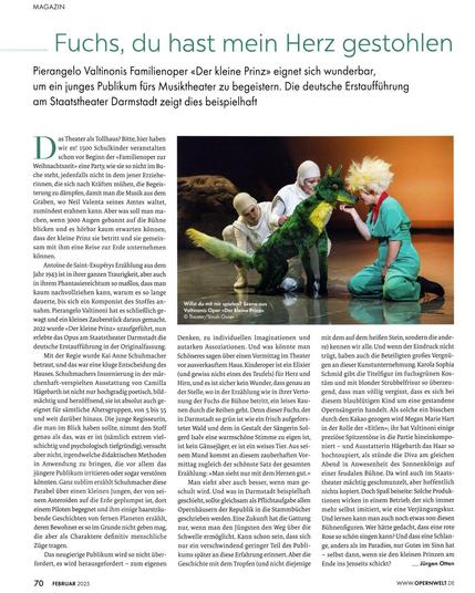 Besprechung der Oper „Der kleine Prinz“ von Pierangelo Valtinoni im Magazin „Opernwelt“,  geschrieben von Jürgen Otten unter dem Titel „Fuchs, du hast mein Herz gestohlen“. Ausgabe 2, 2025, Seite 70 (02/25) Auf dem Foto: Puppenspielerin Mia Lehrnickel, Mezzopranistin Katrin Gerstenberger, Sopranistin Jana Baumeister. © Sinah Osner/Staatstheater Darmstadt

Fuchs, du hast mein Herz gestohlen

Pierangelo Valtinonis Familienoper «Der kleine Prinz» eignet sich wunderbar,
um ein junges Publikum firs Musiktheater zu begeistern. Die deutsche Erstaufführung am Staatstheater Darmstadt zeigt dies beispielhaft

Das Theater als Tollhaus? Bitte, hier haben wir es! 1500 Schulkinder veranstalten schon vor Beginn der «Familienoper zur Weihnachtszeit» eine Party, wie sie so nicht im Buche steht, jedenfalls nicht in dem jener Erzieherinnen, die sich nach Kräften mühen, die Begeisterung zu dämpfen, damit man die Musik aus dem Graben, wo Neil Valenta seines Amtes waltet, zumindest erahnen kann. Aber was soll man machen, wenn 3000 Augen gebannt auf die Bühne blicken und es hörbar kaum erwarten können, dass der kleine Prinz sie betritt und sie gemeinsam mit ihm eine Reise zur Erde unternehmen können. […]

https://www.der-theaterverlag.de/opernwelt/aktuelles-heft/artikel/fuchs-du-hast-mein-herz-gestohlen/