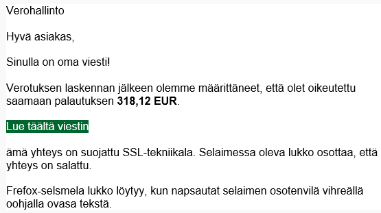 Verohallinto
Hyvä asiakas,
Sinulla on oma viesti!
Verotuksen laskennan jälkeen olemme määrittäneet, että olet oikeutettu saamaan palautuksen 318,12 EUR.
Lue täältä viestin
ämä yhteys on suojattu SSL-tekniikala. Selaimessa oleva lukko osottaa, että yhteys on salattu.
Frefox-selsmela lukko löytyy, kun napsautat selaimen osotenvilä vihreällä oohjalla ovasa tekstä.