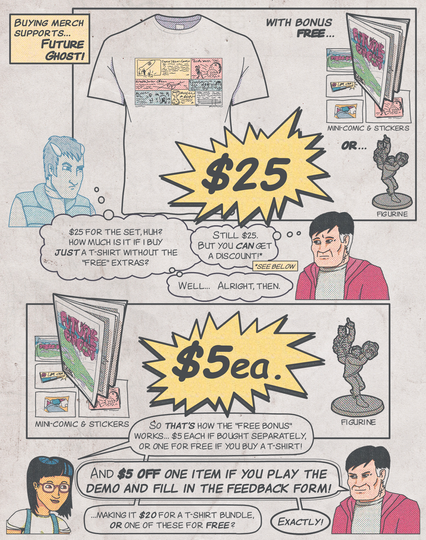 "Buying merch supports... Future Ghost!"

Graphic t-shirt advertised for "$25 with bonus free mini-comic & stickers or figurine".
A ghostly figure of a man with horns and an incredulous look on his face converses in thought bubbles with a middle-aged man with a concerned look on his face and black-and-white two-tone hair:
"$25 for the set, huh? How much is it if I buy just a t-shirt without the 'free' extras?"
"Still $25. But you can get a discount!" (see below)
"Well... alright, then."

A mini-comic & stickers set or figure are advertised for "$5 each".
A young woman with short black hair and glasses converses with the middle-aged man.
"So that's how the 'free bonus' works... $5 each if bought separately, or one for free if you buy a t-shirt!"
"And $5 off one item if you play the demo and fill in the feedback form!"
"...making it $20 for a t-shirt bundle, or one of these for free?"
"Exactly!"