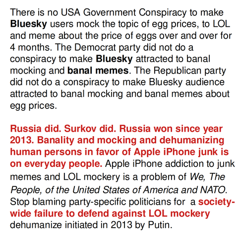 There is no USA Government Conspiracy to make Bluesky users mock the topic of egg prices, to LOL and meme about the price of eggs over and over for 4 months. The Democrat party did not do a conspiracy to make Bluesky attracted to banal mocking and banal memes. The Republican party did not do a conspiracy to make Bluesky audience attracted to banal mocking and banal memes about egg prices.

Russia did. Surkov did. Russia won since year 2013. Banality and mocking and dehumanizing human persons in favor of Apple iPhone junk is on everyday people. Apple iPhone addiction to junk memes and LOL mockery is a problem of We, The People, of the United States of America and NATO. Stop blaming party-specific politicians for  a society-wide failure to defend against LOL mockery dehumanize initiated in 2013 by Putin.