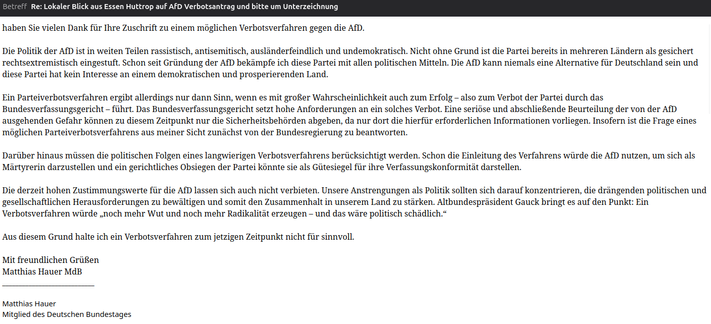 ...Verbotsverfahren gegen die AfD....
...verbotsverfahren ergibt allerdings nur dann Sinn, wenn es mit großer Wahrscheinlichkeit auch zum Erfolg – also zum Verbot der Partei durch das Bundesverfassungsgericht – führt. Das Bundesverfassungsgericht setzt hohe Anforderungen an ein solches Verbot. Eine seriöse und abschließende Beurteilung der von der AfD ausgehenden Gefahr können zu diesem Zeitpunkt nur die Sicherheitsbehörden abgeben, da nur dort die hierfür erforderlichen Informationen vorliegen. Insofern ist die Frage eines möglichen Parteiverbotsverfahrens aus meiner Sicht zunächst von der Bundesregierung zu beantworten.
Darüber hinaus müssen die politischen Folgen eines langwierigen Verbotsverfahrens berücksichtigt werden. Schon die Einleitung des Verfahrens würde die AfD nutzen, um sich als Märtyrerin darzustellen und ein gerichtliches Obsiegen der Partei könnte sie als Gütesiegel für ihre Verfassungskonformität darstellen.
Die derzeit hohen Zustimmungswerte für die AfD lassen sich auch nicht verbieten. Unsere Anstrengungen als Politik sollten sich darauf konzentrieren, die drängenden politischen und gesellschaftlichen Herausforderungen zu bewältigen und somit den Zusammenhalt in unserem Land zu stärken. Altbundespräsident Gauck bringt es auf den Punkt: Ein Verbotsverfahren würde „noch mehr Wut und noch mehr Radikalität erzeugen – und das wäre politisch schädlich.“
Aus diesem Grund halte ich ein Verbotsverfahren zum jetzigen Zeitpunkt nicht für sinnvoll.
...
Matthias Hauer