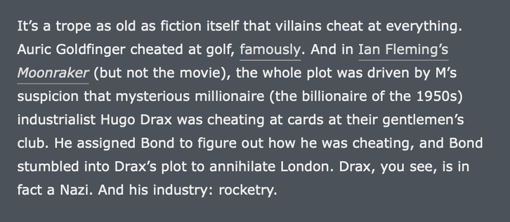 Screenshot of new closing paragraph:

It’s a trope as old as fiction itself that villains cheat at everything. Auric Goldfinger cheated at golf, famously. And in Ian Fleming’s Moonraker (but not the movie), the whole plot was driven by M’s suspicion that mysterious millionaire (the billionaire of the 1950s) industrialist Hugo Drax was cheating at cards at their gentlemen’s club. He assigned Bond to figure out how he was cheating, and Bond stumbled into Drax’s plot to annihilate London. Drax, you see, is in fact a Nazi. And his industry: rocketry.