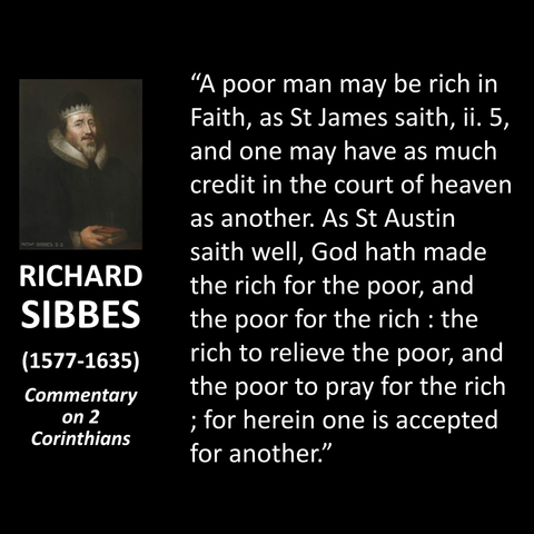 RICHF SIBBES. D.D. RICHARD SIBBES (1577-1635) Commentary on 2 Corinthians "A poor man may be rich in Faith, as St James saith, ii. 5, and one may have as much credit in the court of heaven as another. As St Austin saith well, God hath made the rich for the poor, and the poor for the rich : the rich to relieve the poor, and the poor to pray for the rich ; for herein one is accepted for another."