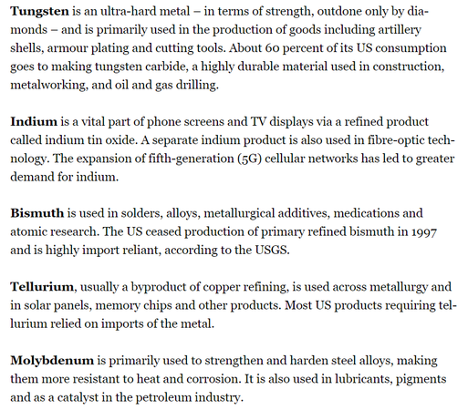 Tungsten is an ultra-hard metal — in terms of strength, outdone only by dia-
monds — and is primarily used in the production of goods including artillery
shells, armour plating and cutting tools. About 60 percent of its US consumption goes to making tungsten carbide, a highly durable material used in construction, metalworking, and oil and gas drilling.

Indium is a vital part of phone screens and TV displays via a refined product
called indium tin oxide. A separate indium product is also used in fibre-optic technology. The expansion of fifth-generation (5G) cellular networks has led to greater demand for indium.

Bismuth is used in solders, alloys, metallurgical additives, medications and
atomic research. The US ceased production of primary refined bismuth in 1997 and is highly import reliant, according to the USGS.

Tellurium, usually a byproduct of copper refining, is used across metallurgy and in solar panels, memory chips and other products. Most US products requiring tellurium relied on imports of the metal.

Molybdenum is primarily used to strengthen and harden steel alloys, making
them more resistant to heat and corrosion. It is also used in lubricants, pigments and as a catalyst in the petroleum industry.
