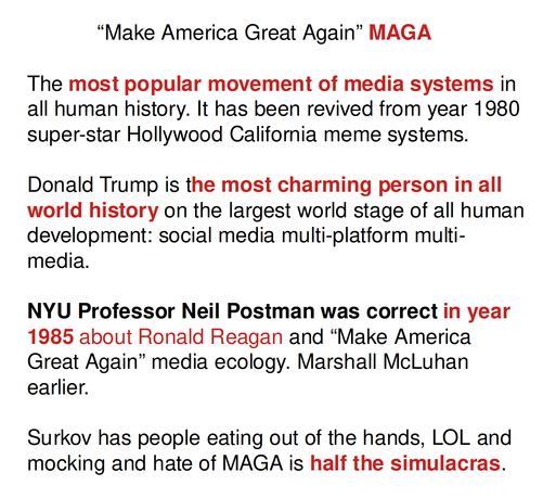             “Make America Great Again” MAGA

The most popular movement of media systems in all human history. It has been revived from year 1980 super-star Hollywood California meme systems.

Donald Trump is the most charming person in all world history on the largest world stage of all human development: social media multi-platform multi-media.

NYU Professor Neil Postman was correct in year 1985 about Ronald Reagan and “Make America Great Again” media ecology. Marshall McLuhan earlier.

Surkov has people eating out of the hands, LOL and mocking and hate of MAGA is half the simulacras.