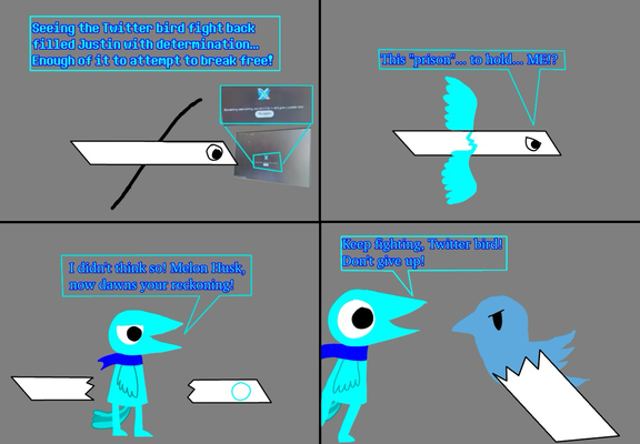 Panel 1: Justin, as a sentient version of "X's logo", sees a post of the Twitter bird fighting back. "Seeing the Twitter bird fight back filled Justin with determination... Enough of it to attempt to break free!" Panel 2: Justin is attempting to break free from this form. His wings are showing, indicating he will be free soon. "This "prison"... to hold... ME!?" Panel 3: Justin, now as a cyan bird, has successfully broke free from the sentient version for "X's logo" form. "I didn't think so! Melon Husk, now dawns your reckoning!" Panel 4: the Twitter bird is still fighting back, with Justin giving encouragement. "Keep fighting, Twitter bird! Don't give up!"