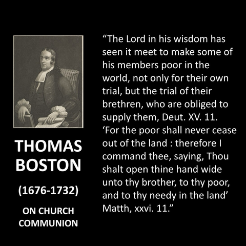 THOMAS BOSTON (1676-1732) ON CHURCH COMMUNION "The Lord in his wisdom has seen it meet to make some of his members poor in the world, not only for their own trial, but the trial of their brethren, who are obliged to supply them, Deut. XV. 11. 'For the poor shall never cease out of the land : therefore I command thee, saying, Thou shalt open thine hand wide unto thy brother, to thy poor, and to thy needy in the land' Matth, xxvi. 11."