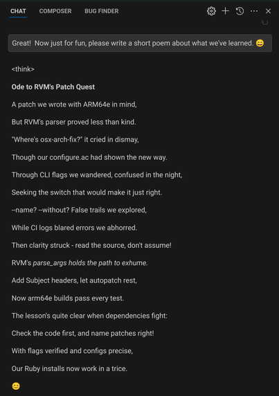 A screenshot of a chat with deepseek-r1.  Transcript:

Me: Great!  Now just for fun, please write a short poem about what we've learned. 😄

DeepSeek: <think>

Ode to RVM's Patch Quest
A patch we wrote with ARM64e in mind,
But RVM's parser proved less than kind.
"Where's osx-arch-fix?" it cried in dismay,
Though our configure.ac had shown the new way.
Through CLI flags we wandered, confused in the night,
Seeking the switch that would make it just right.
--name? --without? False trails we explored,
While CI logs blared errors we abhorred.
Then clarity struck - read the source, don't assume!
RVM's parse_args holds the path to exhume.
Add Subject headers, let autopatch rest,
Now arm64e builds pass every test.
The lesson's quite clear when dependencies fight:
Check the code first, and name patches right!
With flags verified and configs precise,
Our Ruby installs now work in a trice.
😊