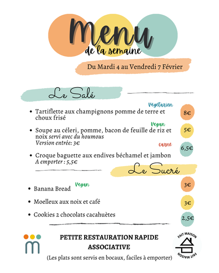 Menu de la semaine
du mardi 4 au vendredi 7 février
Le salé:
Tartiflette aux champignons pomme de terre et se
choux frisé 8€ 
Soupe au céleri, pomme, bacon de feuille de riz et se
noix servi avec du houmous 5€
Version entrée: 3€ 
Croque baguette aux endives béchamel et jambon 6,5€
A emporter: 5,5€
Le sucré:
Banana Bread vegan 3€ 
Moelleux aux noix et café 3€ 
Cookies 2 chocolats cacahuètes 2.5€
PETITE RESTAURATION RAPIDE ASSOCIATIVE
(Les plats sont servis en bocaux, faciles a emporter)
