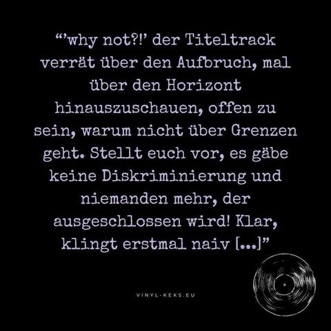 Das Bild zeigt einen Text:
"why not?!' der Titeltrack verrät über den Aufbruch, mal über den Horizont hinauszuschauen, offen zu sein, warum nicht über Grenzen geht. Stellt euch vor, es gäbe keine Diskriminierung und niemanden mehr, der ausgeschlossen wird! Klar, klingt erstmal naiv [...]"