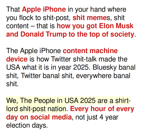 That Apple iPhone in your hand where you flock to shit-post, shit memes, shit content – that is how you got Elon Musk and Donald Trump to the top of society.

The Apple iPhone content machine device is how Twitter shit-talk made the USA what it is in year 2025. Bluesky banal shit, Twitter banal shit, everywhere banal shit.

We, The People in USA 2025 are a shirt-lord shit-post nation. Every hour of every day on social media, not just 4 year election days.