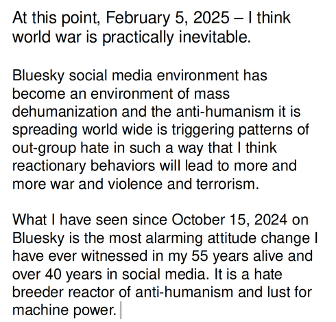 At this point, February 5, 2025 – I think world war is practically inevitable.

Bluesky social media environment has become an environment of mass dehumanization and the anti-humanism it is spreading world wide is triggering patterns of out-group hate in such a way that I think reactionary behaviors will lead to more and more war and violence and terrorism.

What I have seen since October 15, 2024 on Bluesky is the most alarming attitude change I have ever witnessed in my 55 years alive and over 40 years in social media. It is a hate breeder reactor of anti-humanism and lust for machine power. 