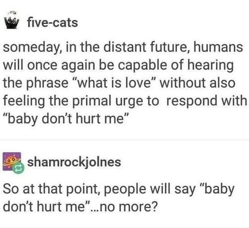 A Tumblr post that reads Someday in the distant future humans will once again be capable of hearing the phrase what is love without also feeling the primal urge to respond with baby dont hurt me. Below is a response that says So at that point people will have baby dont hurt me no more?