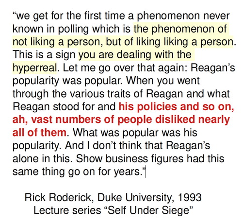 “we get for the first time a phenomenon never known in polling which is the phenomenon of not liking a person, but of liking liking a person. This is a sign you are dealing with the hyperreal. Let me go over that again: Reagan’s popularity was popular. When you went through the various traits of Reagan and what Reagan stood for and his policies and so on, ah, vast numbers of people disliked nearly all of them. What was popular was his popularity. And I don’t think that Reagan’s alone in this. Show business figures had this same thing go on for years.”

    Rick Roderick, Duke University, 1993
       Lecture series “Self Under Siege”