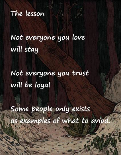 The lesson

Not everyone you love
will stay
Not everyone you trust
will be loyal
Some people only exist
as examples of what to avoid.