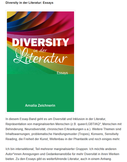 Diversity in der Literatur: Essays

In diesem Essay-Band geht es um Diversität und Inklusion in der Literatur, Repräsentation von marginalisierten Menschen (z.B. queer/LGBTIAQ*, Menschen mit Behinderung, Neurodiversität, chronischen Erkrankungen u.a.). Weitere Themen sind Inhaltswarnungen, problematische Handlungsmuster (Tropes), Konsens, Sensitivity Reading, die Freiheit der Kunst, Weltenbau in der Phantastik und noch einiges mehr.

Ich bin intersektional; Teil mehrerer marginalisierter Gruppen. Ich möchte anderen Autor*innen Anregungen und Gedankenanstöße für mehr Diversität in ihren Werken bieten. Zu den Essays gibt es weiterführende Literatur, auch in einem Anhang.