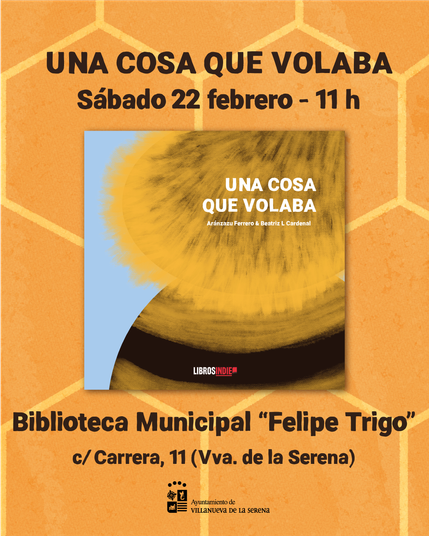 Sobre un fondo de panal de abejas naranja y amarillo, aparece la portada del álbum ilustrado "Una cosa que volaba" en el centro de la imagen y se lee el texto: "Una cosa que volaba. Sábado 22 febrero - 11h. Biblioteca Municipal "Felipe Trigo" c/ Carrera, 11 (Villanueva de la Serena)". Debajo del todo, se ve el logo del Ayuntamiento de Villanueva de la Serena.