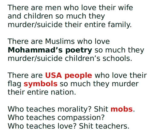 There are men who love their wife and children so much they murder/suicide their entire family.

There are Muslims who love Mohammad’s poetry so much they murder/suicide children’s schools.

There are USA people who love their flag symbols so much they murder their entire nation.

Who teaches morality? Shit mobs.
Who teaches compassion?
Who teaches love? Shit teachers.
