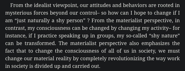 From the idealist viewpoint, our attitudes and behaviors are rooted in mysterious forces beyond our control– so how can I hope to change if I am “just naturally a shy person” ? From the materialist perspective, in contrast, my consciousness can be changed by changing my activity– for instance, if I practice speaking up in groups, my so-called “shy nature” can be transformed. The materialist perspective also emphasizes the fact that to change the consciousness of all of us in society, we must change our material reality by completely revolutionizing the way work in society is divided up and carried out. 