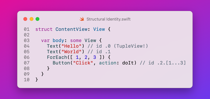 ```swift
struct ContentView: View {
  
  var body: some View {
    Text("Hello") // id .0 (TupleView!)
    Text("World") // id .1
    ForEach([ 1, 2, 3 ]) {
      Button("Click", action: doIt) // id .2.[1...3]
    }
  }
}
```