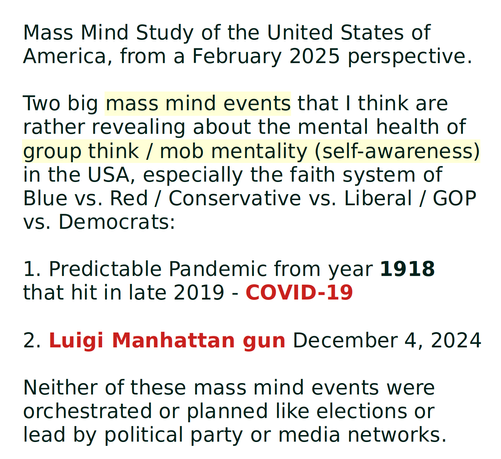 Mass Mind Study of the United States of America, from a February 2025 perspective.

Two big mass mind events that I think are rather revealing about the mental health of group think / mob mentality (self-awareness) in the USA, especially the faith system of Blue vs. Red / Conservative vs. Liberal / GOP vs. Democrats:

1. Predictable Pandemic from year 1918 that hit in late 2019 - COVID-19

2. Luigi Manhattan gun December 4, 2024

Neither of these mass mind events were orchestrated or planned like elections or lead by political party or media networks. 
