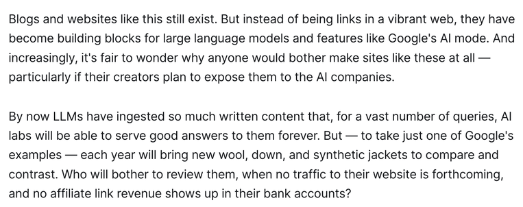 Blogs and websites like this still exist. But instead of being links in a vibrant web, they have become building blocks for large language models and features like Google's AI mode. And increasingly, it's fair to wonder why anyone would bother make sites like these at all — particularly if their creators plan to expose them to the AI companies.

By now LLMs have ingested so much written content that, for a vast number of queries, AI labs will be able to serve good answers to them forever. But — to take just one of Google's examples — each year will bring new wool, down, and synthetic jackets to compare and contrast. Who will bother to review them, when no traffic to their website is forthcoming, and no affiliate link revenue shows up in their bank accounts?