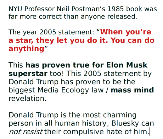 NYU Professor Neil Postman’s 1985 book was far more correct than anyone released.

The year 2005 statement: “When you’re a star, they let you do it. You can do anything”

This has proven true for Elon Musk superstar too! This 2005 statement by Donald Trump has proven to be the biggest Media Ecology law / mass mind revelation.

Donald Trump is the most charming person in all human history, Bluesky can not resist their compulsive hate of him.