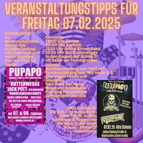 DÜSSELDORF: Im Weltkunstzimmer startet das PuPaPo Festival mit Livemusik und vielen Ständen. Hier der Plan für heute: Konzerte: 19:00 Uhr Einlass 20:00 Uhr Kreftich 21:15 Uhr Andre Sinner Band 22:30 Uhr Der Butterwegge In den Pausen auf Bühne 2: Uli Sailor (ex Terrorgruppe) Stände: Kunstausstellung von "KATJA" Kunstaustellung von "My name is B." Che Vegan Foodtruck Seapunks Kein Bock Auf Nazis Brauzone Streetwear Rainking Recordstore Schulprojekt Gambia  HALLE (SAALE): Die Salt City Subculture-Crew hat Ni Ju San, Dödelhaie & Pogotomie für euch in der Alten Schule - Home Of Subculture.