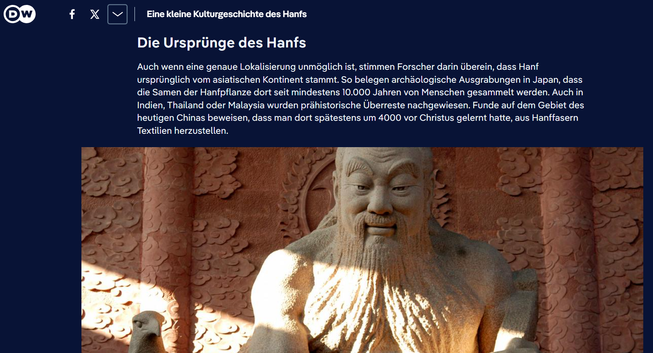 Screenshot 07.02.2025 DW Artikel 
Ausschnitt - Bild eines in Stein gemeißelten Menschen mit Text darunter: Verehrt in China als Gründungsfigur und Vater der Landwirtschaft: Kaiser Shennong empfahl das Trinken von Cannabistee
Bild: Zhang Guosheng/HPIC/dpa/picture alliance
Die Ursprünge des Hanfs
Auch wenn eine genaue Lokalisierung unmöglich ist, stimmen Forscher darin überein, dass Hanf ursprünglich vom asiatischen Kontinent stammt. So belegen archäologische Ausgrabungen in Japan, dass die Samen der Hanfpflanze dort seit mindestens 10.000 Jahren von Menschen gesammelt werden. Auch in Indien, Thailand oder Malaysia wurden prähistorische Überreste nachgewiesen. Funde auf dem Gebiet des heutigen Chinas beweisen, dass man dort spätestens um 4000 vor Christus gelernt hatte, aus Hanffasern Textilien herzustellen.