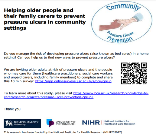 Image is of the study advertisement. It states: Do you manage the risk of developing pressure ulcers (also known as bed sores) in a home 
setting? Can you help us to find new ways to prevent pressure ulcers?
We are inviting older adults at risk of pressure ulcers and the people 
who may care for them (healthcare practitioners, social care workers 
and unpaid carers, including family members) to complete and share 
this 10 min survey: https://app.onlinesurveys.jisc.ac.uk/s/bcu/cprup
To learn more about this study, please visit https://www.bcu.ac.uk/research/knowledge-tocare/research-projects/pressure-ulcer-prevention-cprup2
Thank you