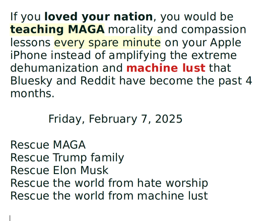 If you loved your nation, you would be teaching MAGA morality and compassion lessons every spare minute on your Apple iPhone instead of amplifying the extreme dehumanization and machine lust that Bluesky and Reddit have become the past 4 months.

           Friday, February 7, 2025

Rescue MAGA
Rescue Trump family
Rescue Elon Musk
Rescue the world from hate worship
Rescue the world from machine lust