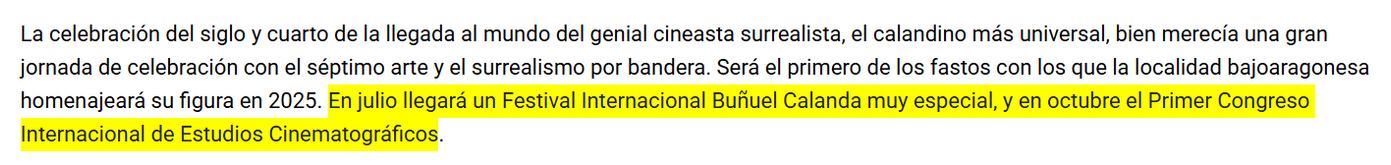 La celebración del siglo y cuarto de la llegada al mundo del genial cineasta surrealista, el calandino más universal, bien merecía una gran jornada de celebración con el séptimo arte y el surrealismo por bandera. Será el primero de los fastos con los que la localidad bajoaragonesa homenajeará su figura en 2025. En julio llegará un Festival Internacional Buñuel Calanda muy especial, y en octubre el Primer Congreso Internacional de Estudios Cinematográficos.