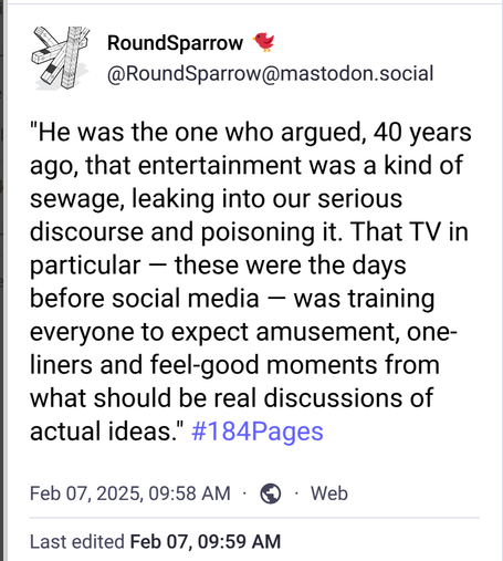 "He was the one who argued, 40 years ago, that entertainment was a kind of sewage, leaking into our serious discourse and poisoning it. That TV in particular — these were the days before social media — was training everyone to expect amusement, one-liners and feel-good moments from what should be real discussions of actual ideas." #184Pages 