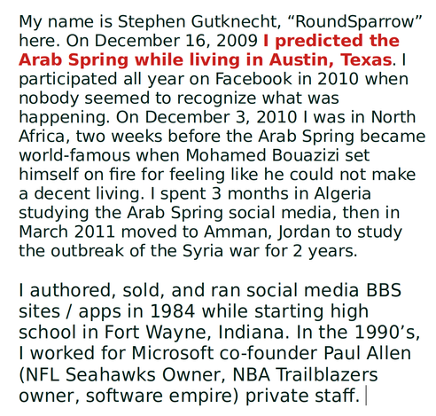 My name is Stephen Gutknecht, “RoundSparrow” here. On December 16, 2009 I predicted the Arab Spring while living in Austin, Texas. I participated all year on Facebook in 2010 when nobody seemed to recognize what was happening. On December 3, 2010 I was in North Africa, two weeks before the Arab Spring became world-famous when Mohamed Bouazizi set himself on fire for feeling like he could not make a decent living. I spent 3 months in Algeria studying the Arab Spring social media, then in March 2011 moved to Amman, Jordan to study the outbreak of the Syria war for 2 years.

I authored, sold, and ran social media BBS sites / apps in 1984 while starting high school in Fort Wayne, Indiana. In the 1990’s, I worked for Microsoft co-founder Paul Allen (NFL Seahawks Owner, NBA Trailblazers owner, software empire) private staff. 