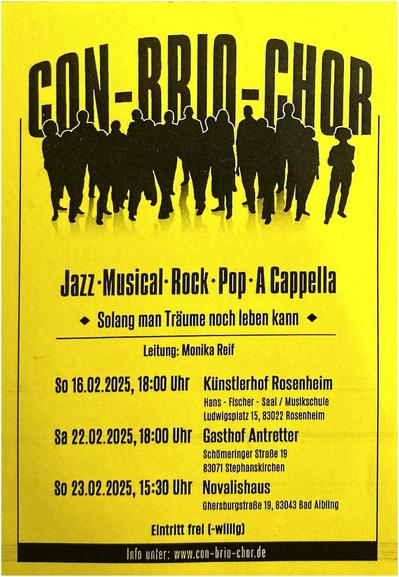 Chorgruppe formiert sind, darüber der Titel „CON-BRIO-CHOR“. Darunter der Text:
„Jazz – Musical – Rock - Pop - A Cappella
• Solang man Träume noch leben kann •
Leitung: Monika Reif
SO 16.02.2025, 18:00 Uhr Künstlerhof Rosenheim
Hans-Fischer-Saal/Musikschule Ludwigsplatz 15, 83022 Rosenheim
Sa 22.02.2025, 18:00 Uhr Gasthof Antretter
Schömeringer Straße 19, 83071 Stephanskirchen
So 23.02.2025, 15:30 Uhr Novalishaus
Ghersburgstraße 19, 83043 Bad Aibling
Eintritt frei(-willig)
Info unter: www.con-brio-chor.de“