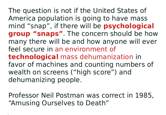 The question is not if the United States of America population is going to have mass mind “snap”, if there will be psychological group “snaps”. The concern should be how many there will be and how anyone will ever feel secure in an environment of technological mass dehumanization in favor of machines and counting numbers of wealth on screens (“high score”) and dehumanizing people.

Professor Neil Postman was correct in 1985, “Amusing Ourselves to Death”
