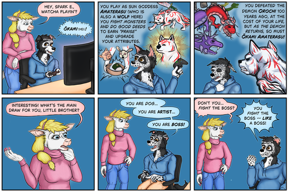 Six panel comic.  Summary: anthro sheep and anthro border collie discuss a game that the border collie is playing on his computer:

Panel 1:
Sheep: Hey, Sparky, whatcha playing?
Collie: Okami HD!

Panel 2:
Collie: You play as sun goddess Amaterasu, who is also a wolf here.  You fight monsters and do good deeds to earn praise and upgrade your attributes.
(Brushed ink drawings appear behind the border collie to illustrate his concepts.)

Panel 3: 
Collie: You defeated the demon Orochi 100 years ago at the cost of your life.  But as the demon returns, so must Okami Amaterasu!
(Brushed ink drawings of a multiheaded dragon and a white wolf with red markings appears behind him again.)

Panel 4:
Sheep: Interesting!  What's the main draw for you, little brother?

Panel 5:
Collie: You are dog, you are artist, you are boss!

Panel 6:
Sheep: Don't you fight the boss?
Collie: You fight the boss like a boss!