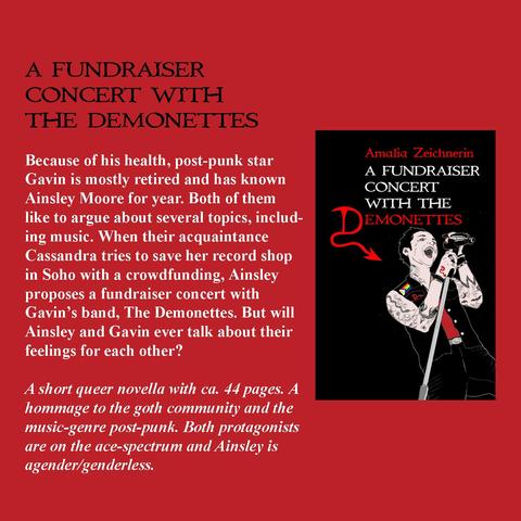 A FUNDRAISER CONCERT WITH THE DEMONETTES

Because of his health, post-punk star Gavin is mostly retired and has known
Ainsley Moore for year. Both of them like to argue about several topics, includ-
ing music. When their acquaintance Cassandra tries to save her record shop
in Soho with a crowdfunding, Ainsley proposes a fundraiser concert with
Gavin's band, The Demonettes. But will Ainsley and Gavin ever talk about their
feelings for each other?

A short queer novella with ca. 44 pages. A hommage to the goth community and the music-genre post-punk. Both protagonists are on the ace-spectrum and Ainsley is agender/genderless.