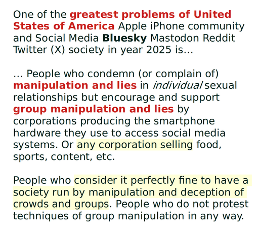 One of the greatest problems of United States of America Apple iPhone community and Social Media Bluesky Mastodon Reddit Twitter (X) society in year 2025 is…

… People who condemn (or complain of) manipulation and lies in individual sexual relationships but encourage and support group manipulation and lies by corporations producing the smartphone hardware they use to access social media systems. Or any corporation selling food, sports, content, etc.

People who consider it perfectly fine to have a society run by manipulation and deception of crowds and groups. People who do not protest techniques of group manipulation in any way.