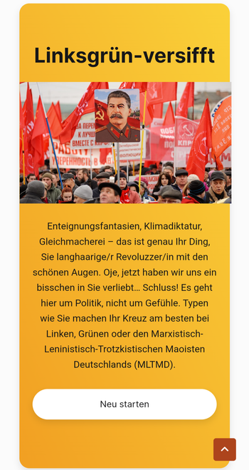 Ergebnis: linksgrünversifft

Enteignungsfantasien, Klimadiktatur, Gleichmacherei - das ist genau Ihr Ding, Sie langhaarige/r Revoluzzer/in mit den schönen Augen. Oje, jetzt haben wir uns ein bisschen in Sie verliebt... Schluss! Es geht hier um Politik, nicht um Gefühle. Typen wie Sie machen Ihr Kreuz am besten bei Linken, Grünen oder den Marxistisch- Leninistisch-Trotzkistischen Maoisten Deutschlands (MLTMD).