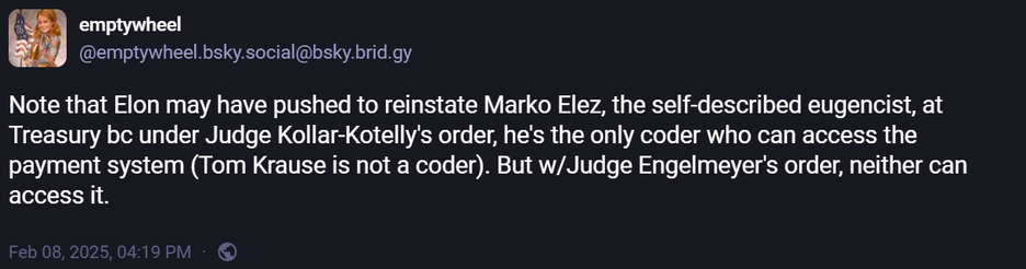 @emptywheel.bsky.social@bsky.brid.gy
Note that Elon may have pushed to reinstate Marko Elez, the self-described eugencist, at
Treasury bc under Judge Kollar-Kotelly's order, he's the only coder who can access the
payment system (Tom Krause is not a coder). But w/Judge Engelmeyer's order, neither can
access it.
Feb 08,2025,0419 PM - ©
