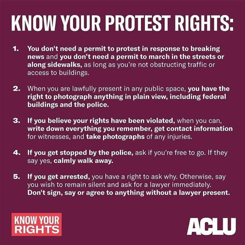 KNOW YOUR PROTEST RIGHTS:
1. You don't need a permit to protest in response to breaking
news and you don’t need a permit to march in the streets or
along sidewalks, as long as you're not obstructing traffic or
access to buildings.
2. When you are lawfully present in any public space, you have the
right to photograph anything in plain view, including federal
buildings and the police.
3. If you believe your rights have been violated, when you can,
write down everything you remember, get contact information
for witnesses, and take photographs of any injuries.
4. If you get stopped by the police, ask if you're free to go. If they
say yes, calmly walk away.
5. If you get arrested, you have a right to ask why. Otherwise, say
you wish to remain silent and ask for a lawyer immediately.
Don't sign, say or agree to anything without a lawyer present.
KNOW YOUR RIGHTS
ACLU
