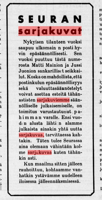 Teksti Seurasta, 29.11.1939. 

Otsikko: SEURAN SARJAKUVAT
Leipäteksti: Nykyisen tilanteen vuoksi saapuu ulkomain n posti hyvin epäsäännöllisesti. Sen vuoksi puuttuu tästä numerosta Matti Mainion ja Jussi Juonion sankarilliset seikkailut. Koska on mahdollista, että postinkulun epäsäännöllisyys sekä valuuttasäännöstelyt voivat asettaa esteitä tähänastisten sarjakuviemme säännölliselle julkaisemiselle, on toimitus varustautunut pahimman varalle. Ensi vuoden alusta lähtien alamme julkaista ainakin yhtä uutta sarjakuvaa, tarvittaessa kahtakin. 

Täten tulee Seurassa aina olemaan vähintään kolme sarjakuvaa kuten tähänkin asti. Kun maailma sitten jälleen rauhoittuu, kohtaamme vanhatkin ystävämme uudelleen iloisessa jälleennäkemisessä.